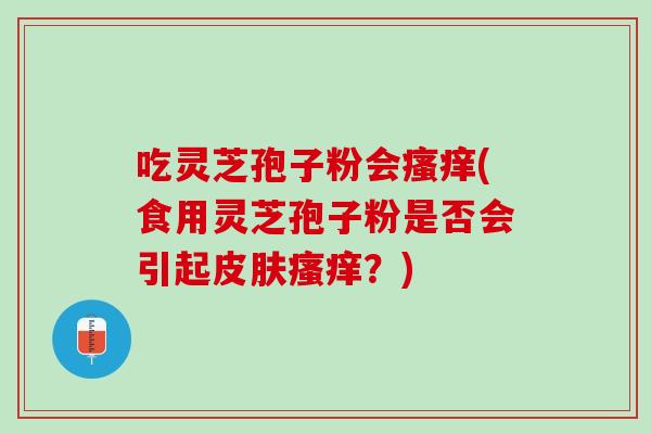 吃灵芝孢子粉会瘙痒(食用灵芝孢子粉是否会引起皮肤瘙痒？)