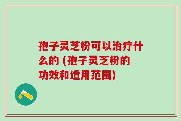 孢子灵芝粉可以治疗什么的 (孢子灵芝粉的功效和适用范围)
