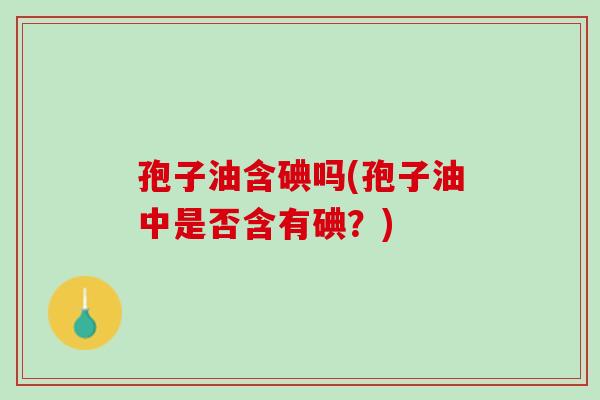 孢子油含碘吗(孢子油中是否含有碘？)