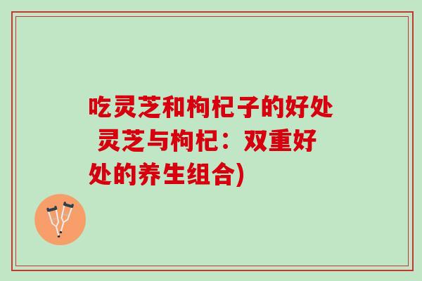 吃灵芝和枸杞子的好处 灵芝与枸杞:双重好处的养生组合) 吃灵芝和枸杞子的好处 灵芝与枸杞:双重好处的养生组合)