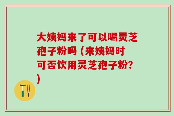 大姨妈来了可以喝灵芝孢子粉吗 (来姨妈时可否饮用灵芝孢子粉?) 大姨妈来了可以喝灵芝孢子粉吗 (来姨妈时可否饮用灵芝孢子粉?)