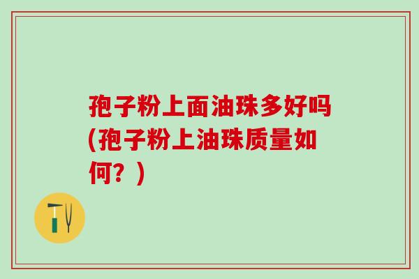 孢子粉上面油珠多好吗(孢子粉上油珠质量如何?) 孢子粉上面油珠多好吗(孢子粉上油珠质量如何?)
