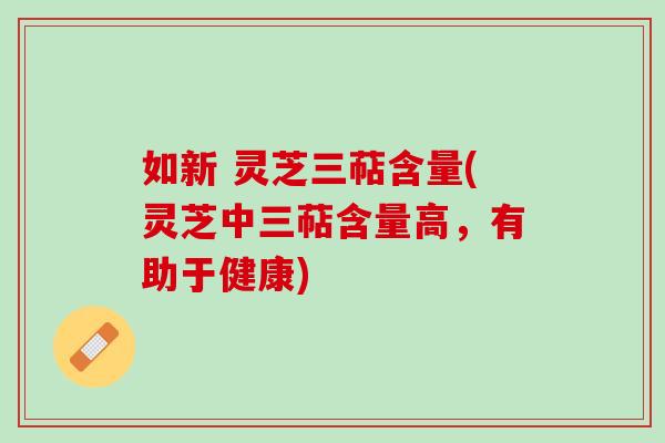 如新 灵芝三萜含量(灵芝中三萜含量高，有助于健康)