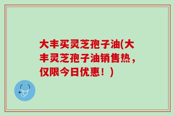 大丰买灵芝孢子油(大丰灵芝孢子油销售热，仅限今日优惠！)