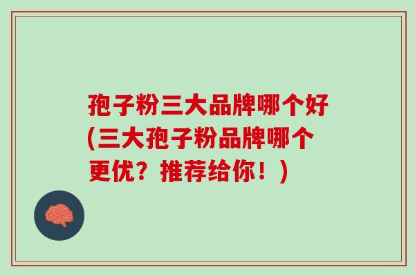 孢子粉三大品牌哪个好(三大孢子粉品牌哪个更优？推荐给你！)