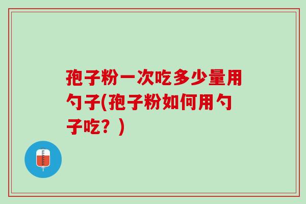 孢子粉一次吃多少量用勺子(孢子粉如何用勺子吃?) 孢子粉一次吃多少量用勺子(孢子粉如何用勺子吃?)