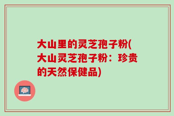 大山里的灵芝孢子粉(大山灵芝孢子粉：珍贵的天然保健品)