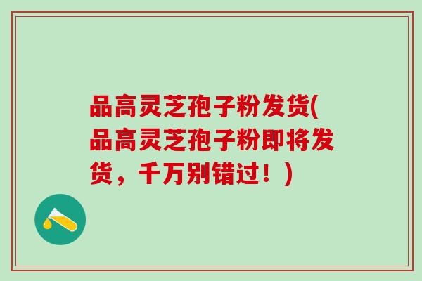 品高灵芝孢子粉发货(品高灵芝孢子粉即将发货，千万别错过！)