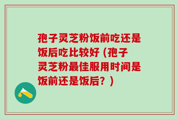 孢子灵芝粉饭前吃还是饭后吃比较好 (孢子灵芝粉最佳服用时间是饭前还是饭后？)