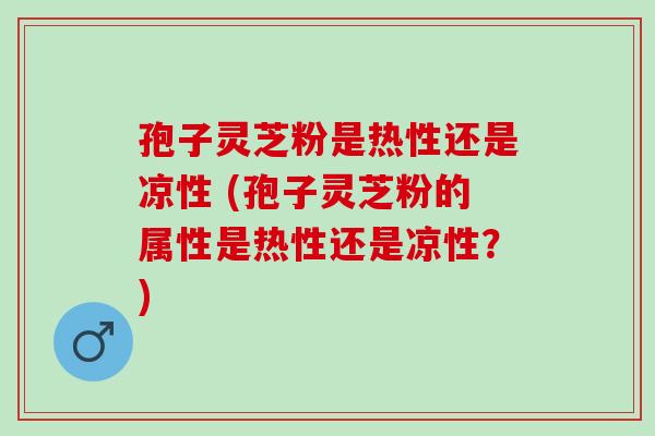 孢子灵芝粉是热性还是凉性 (孢子灵芝粉的属性是热性还是凉性？)