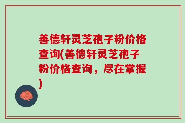 善德轩灵芝孢子粉价格查询(善德轩灵芝孢子粉价格查询，尽在掌握)