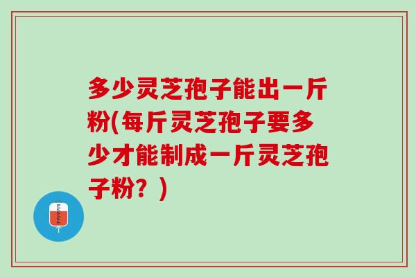 多少灵芝孢子能出一斤粉(每斤灵芝孢子要多少才能制成一斤灵芝孢子粉?) 多少灵芝孢子能出一斤粉(每斤灵芝孢子要多少才能制成一斤灵芝孢子粉?)
