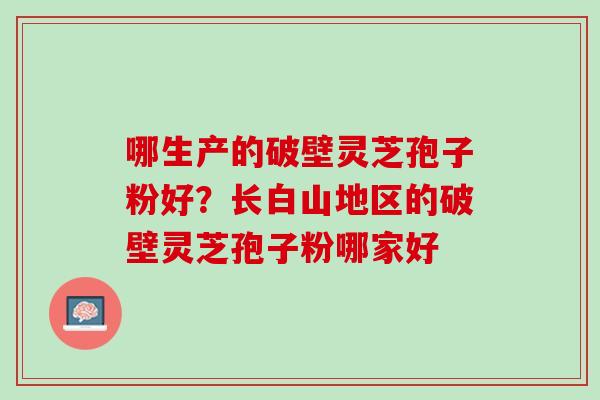 哪生产的破壁灵芝孢子粉好？长白山地区的破壁灵芝孢子粉哪家好