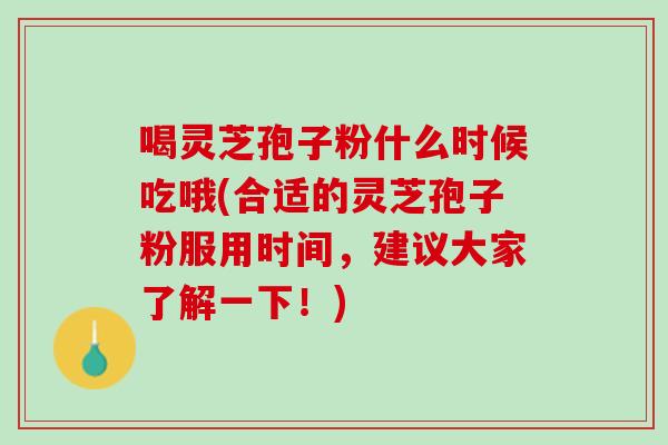 喝灵芝孢子粉什么时候吃哦(合适的灵芝孢子粉服用时间，建议大家了解一下！)