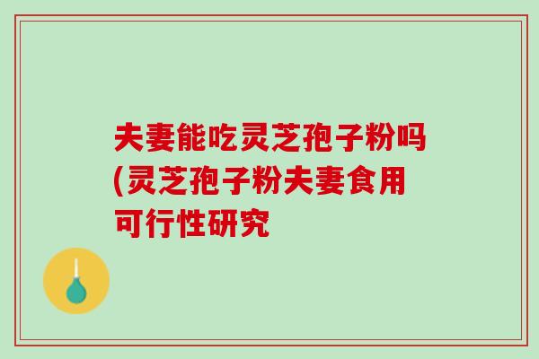 夫妻能吃灵芝孢子粉吗(灵芝孢子粉夫妻食用可行性研究 夫妻能吃灵芝孢子粉吗(灵芝孢子粉夫妻食用可行性研究