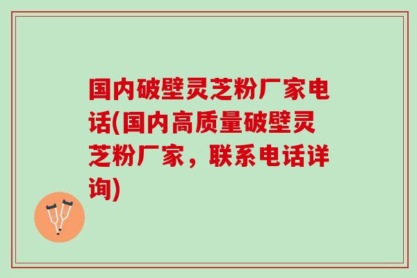 国内破壁灵芝粉厂家电话(国内高质量破壁灵芝粉厂家，联系电话详询)