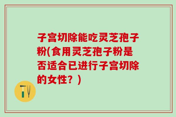 子宫切除能吃灵芝孢子粉(食用灵芝孢子粉是否适合已进行子宫切除的女性？)