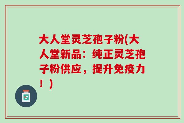 大人堂灵芝孢子粉(大人堂新品：纯正灵芝孢子粉供应，提升免疫力！)