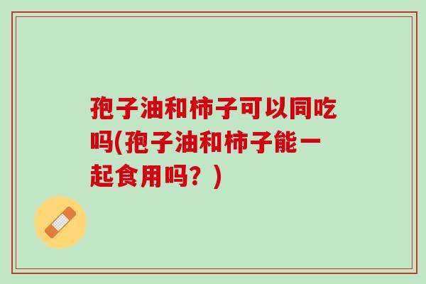 孢子油和柿子可以同吃吗(孢子油和柿子能一起食用吗?) 孢子油和柿子可以同吃吗(孢子油和柿子能一起食用吗?)