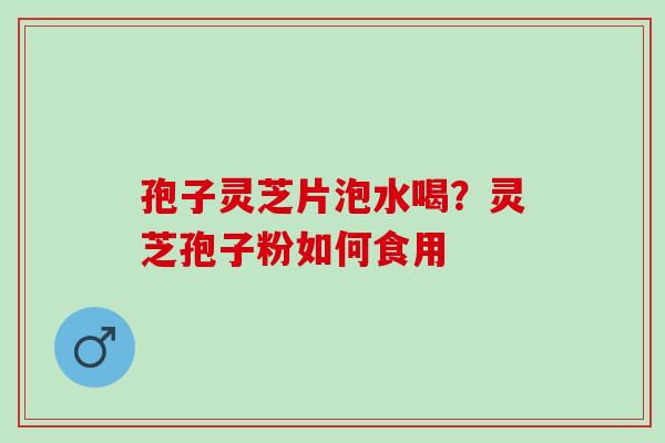 孢子灵芝片泡水喝？灵芝孢子粉如何食用