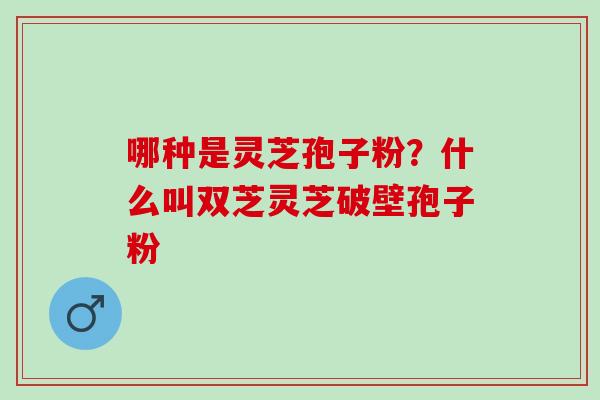 哪种是灵芝孢子粉?什么叫双芝灵芝破壁孢子粉 哪种是灵芝孢子粉?什么叫双芝灵芝破壁孢子粉