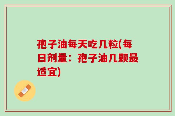 孢子油每天吃几粒(每日剂量：孢子油几颗最适宜)