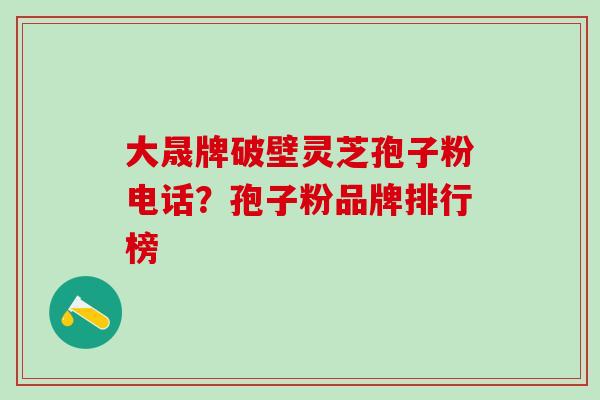 大晟牌破壁灵芝孢子粉电话?孢子粉品牌排行榜 大晟牌破壁灵芝孢子粉电话?孢子粉品牌排行榜