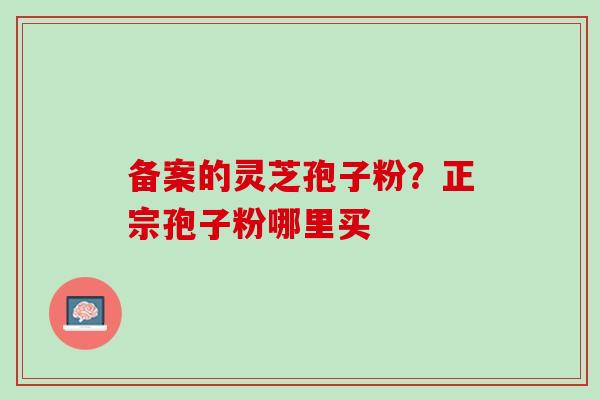 备案的灵芝孢子粉?正宗孢子粉哪里买 备案的灵芝孢子粉?正宗孢子粉哪里买