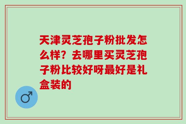 天津灵芝孢子粉批发怎么样？去哪里买灵芝孢子粉比较好呀最好是礼盒装的