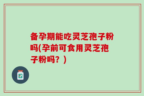 备孕期能吃灵芝孢子粉吗(孕前可食用灵芝孢子粉吗？)
