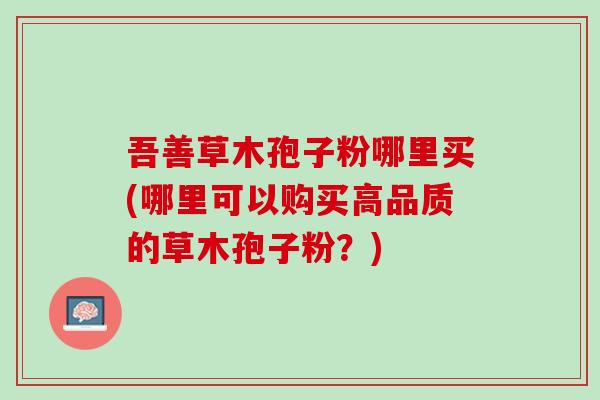 吾善草木孢子粉哪里买(哪里可以购买高品质的草木孢子粉？)
