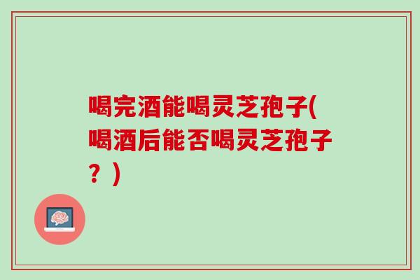 喝完酒能喝灵芝孢子(喝酒后能否喝灵芝孢子？)
