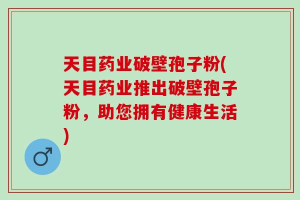 天目药业破壁孢子粉(天目药业推出破壁孢子粉，助您拥有健康生活)