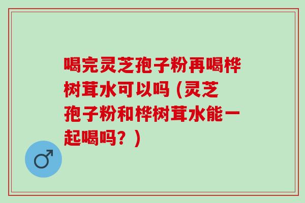 喝完灵芝孢子粉再喝桦树茸水可以吗 (灵芝孢子粉和桦树茸水能一起喝吗？)