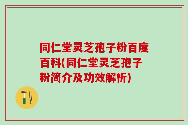 同仁堂灵芝孢子粉百度百科(同仁堂灵芝孢子粉简介及功效解析)