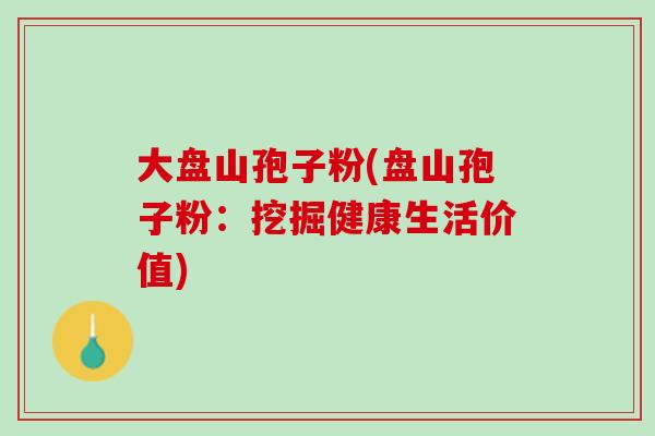 大盘山孢子粉(盘山孢子粉:挖掘健康生活价值) 大盘山孢子粉(盘山孢子粉:挖掘健康生活价值)