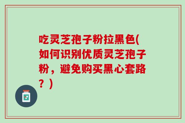 吃灵芝孢子粉拉黑色(如何识别优质灵芝孢子粉，避免购买黑心套路？)