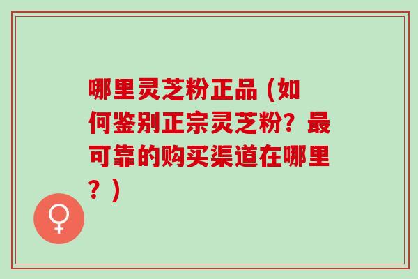 哪里灵芝粉正品 (如何鉴别正宗灵芝粉?可靠的购买渠道在哪里?) 哪里灵芝粉正品 (如何鉴别正宗灵芝粉?可靠的购买渠道在哪里?)