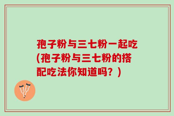 孢子粉与三七粉一起吃(孢子粉与三七粉的搭配吃法你知道吗？)