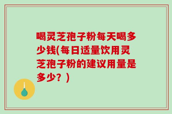 喝灵芝孢子粉每天喝多少钱(每日适量饮用灵芝孢子粉的建议用量是多少？)