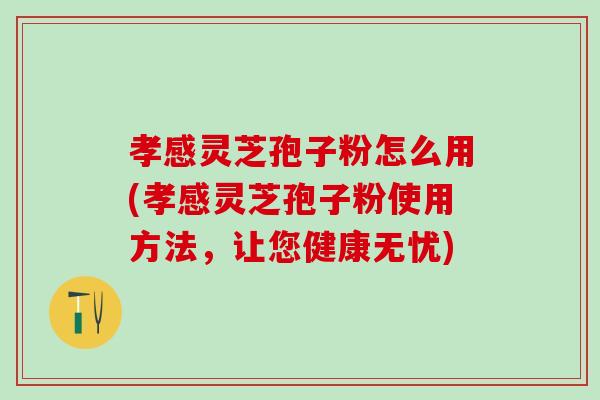 孝感灵芝孢子粉怎么用(孝感灵芝孢子粉使用方法，让您健康无忧)