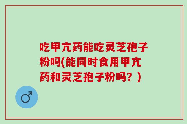 吃甲亢药能吃灵芝孢子粉吗(能同时食用甲亢药和灵芝孢子粉吗？)