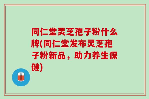 同仁堂灵芝孢子粉什么牌(同仁堂发布灵芝孢子粉新品，助力养生保健)