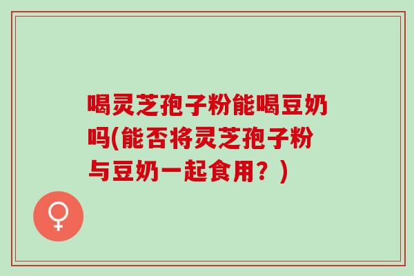 喝灵芝孢子粉能喝豆奶吗(能否将灵芝孢子粉与豆奶一起食用？)