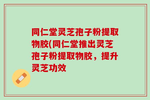 同仁堂灵芝孢子粉提取物胶(同仁堂推出灵芝孢子粉提取物胶，提升灵芝功效