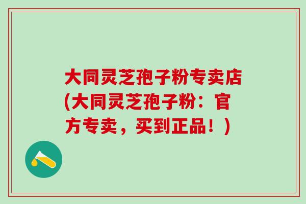 大同灵芝孢子粉专卖店(大同灵芝孢子粉：官方专卖，买到正品！)