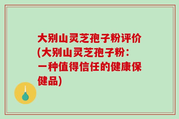 大别山灵芝孢子粉评价(大别山灵芝孢子粉：一种值得信任的健康保健品)
