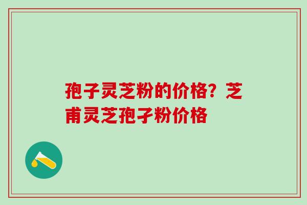 孢子灵芝粉的价格？芝甫灵芝孢孑粉价格