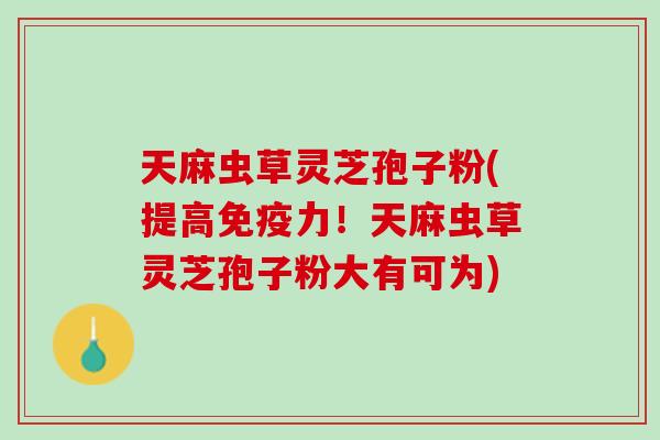 天麻虫草灵芝孢子粉(提高免疫力！天麻虫草灵芝孢子粉大有可为)