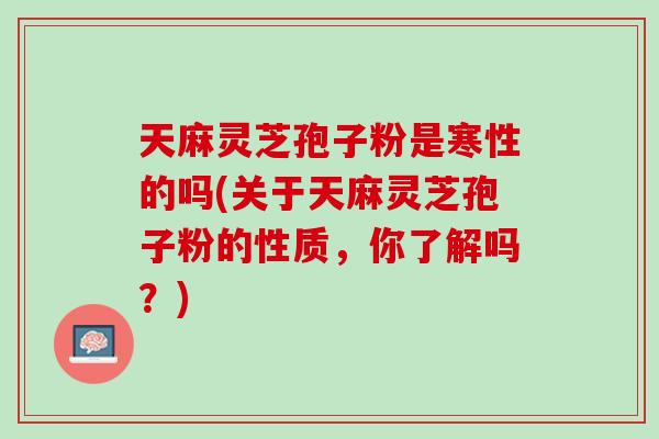 天麻灵芝孢子粉是寒性的吗(关于天麻灵芝孢子粉的性质,你了解吗?) 天麻灵芝孢子粉是寒性的吗(关于天麻灵芝孢子粉的性质,你了解吗?)